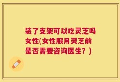 装了支架可以吃灵芝吗女性(女性服用灵芝前是否需要咨询医生？)