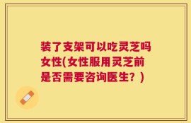 装了支架可以吃灵芝吗女性(女性服用灵芝前是否需要咨询医生？)