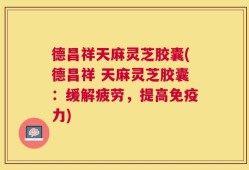 德昌祥天麻灵芝胶囊(德昌祥 天麻灵芝胶囊：缓解疲劳，提高免疫力)