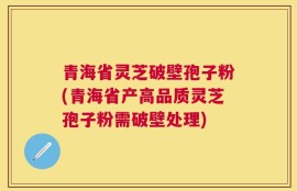 青海省灵芝破壁孢子粉(青海省产高品质灵芝孢子粉需破壁处理)