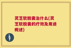 灵芝软胶囊治什么(灵芝软胶囊的疗效及用途概述)