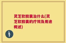 灵芝软胶囊治什么(灵芝软胶囊的疗效及用途概述)