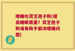 嗜睡吃灵芝孢子粉(提高睡眠质量？灵芝孢子粉或有助于解决嗜睡问题)