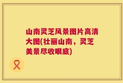 山南灵芝风景图片高清大图(壮丽山南，灵芝美景尽收眼底)