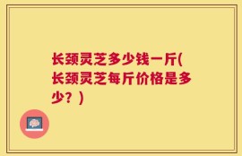 长颈灵芝多少钱一斤(长颈灵芝每斤价格是多少？)