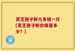 灵芝孢子粉几多钱一斤(灵芝孢子粉价格是多少？)