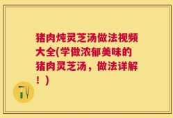 猪肉炖灵芝汤做法视频大全(学做浓郁美味的猪肉灵芝汤，做法详解！)