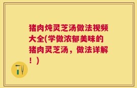 猪肉炖灵芝汤做法视频大全(学做浓郁美味的猪肉灵芝汤，做法详解！)