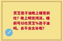 灵芝孢子油晚上睡觉前吃？晚上喝完炖汤，睡前可以吃灵芝%孢子油吗。会不会太补呢？