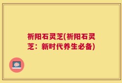 祈阳石灵芝(祈阳石灵芝：新时代养生必备)