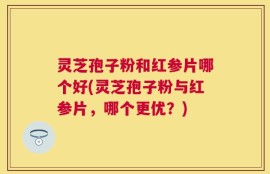 灵芝孢子粉和红参片哪个好(灵芝孢子粉与红参片，哪个更优？)