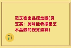 灵芝宴出品摆盘图(灵芝宴：美味佳肴摆出艺术品般的视觉盛宴)