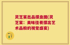 灵芝宴出品摆盘图(灵芝宴：美味佳肴摆出艺术品般的视觉盛宴)