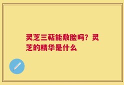 灵芝三萜能敷脸吗？灵芝的精华是什么