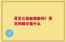 灵芝三萜能敷脸吗？灵芝的精华是什么