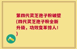 第四代灵芝孢子粉破壁(四代灵芝孢子粉全新升级，功效变革惊人！)