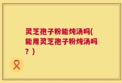 灵芝孢子粉能炖汤吗(能用灵芝孢子粉炖汤吗？)