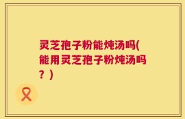 灵芝孢子粉能炖汤吗(能用灵芝孢子粉炖汤吗？)