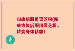 阳康后服用灵芝粉(阳康恢复后服用灵芝粉，转变身体状态)