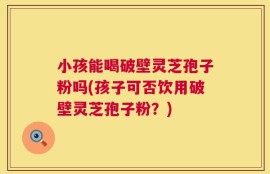 小孩能喝破壁灵芝孢子粉吗(孩子可否饮用破壁灵芝孢子粉？)