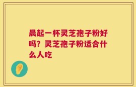 晨起一杯灵芝孢子粉好吗？灵芝孢子粉适合什么人吃