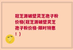 冠芝源破壁灵芝孢子粉价格(冠芝源破壁灵芝孢子粉价格-限时特惠！)