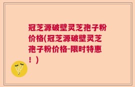 冠芝源破壁灵芝孢子粉价格(冠芝源破壁灵芝孢子粉价格-限时特惠！)