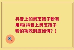 抖音上的灵芝孢子粉有用吗(抖音上灵芝孢子粉的功效到底如何？)