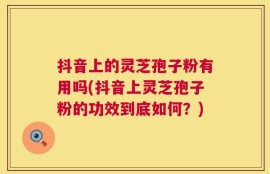 抖音上的灵芝孢子粉有用吗(抖音上灵芝孢子粉的功效到底如何？)