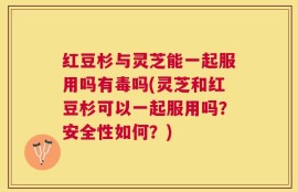 红豆杉与灵芝能一起服用吗有毒吗(灵芝和红豆杉可以一起服用吗？安全性如何？)