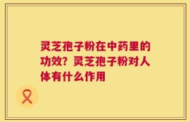 灵芝孢子粉在中药里的功效？灵芝孢子粉对人体有什么作用