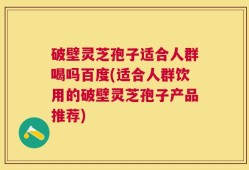 破壁灵芝孢子适合人群喝吗百度(适合人群饮用的破壁灵芝孢子产品推荐)