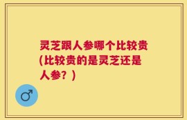 灵芝跟人参哪个比较贵(比较贵的是灵芝还是人参？)