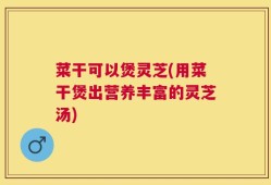 菜干可以煲灵芝(用菜干煲出营养丰富的灵芝汤)