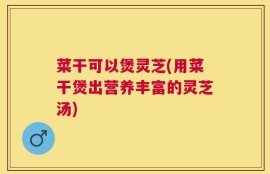 菜干可以煲灵芝(用菜干煲出营养丰富的灵芝汤)