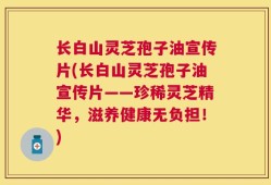 长白山灵芝孢子油宣传片(长白山灵芝孢子油宣传片——珍稀灵芝精华，滋养健康无负担！)