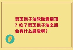 灵芝孢子油软胶囊盾顶？吃了灵芝孢子油之后会有什么感觉啊？