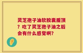 灵芝孢子油软胶囊盾顶？吃了灵芝孢子油之后会有什么感觉啊？
