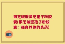 银芝破壁灵芝孢子粉胶囊(银芝破壁孢子粉胶囊：强身养体的良药)