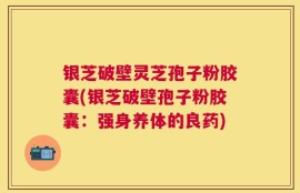 银芝破壁灵芝孢子粉胶囊(银芝破壁孢子粉胶囊：强身养体的良药)