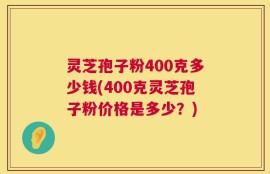 灵芝孢子粉400克多少钱(400克灵芝孢子粉价格是多少？)