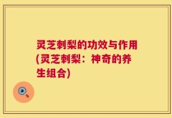 灵芝刺梨的功效与作用(灵芝刺梨：神奇的养生组合)
