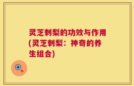灵芝刺梨的功效与作用(灵芝刺梨：神奇的养生组合)