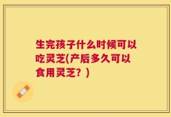 生完孩子什么时候可以吃灵芝(产后多久可以食用灵芝？)