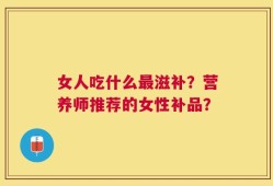 女人吃什么最滋补？营养师推荐的女性补品？