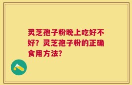 灵芝孢子粉晚上吃好不好？灵芝孢子粉的正确食用方法？