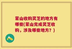 蒙山收购灵芝的地方有哪些(蒙山完成灵芝收购，涉及哪些地方？)