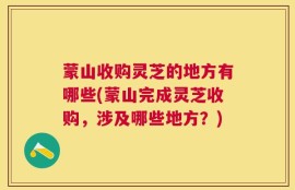 蒙山收购灵芝的地方有哪些(蒙山完成灵芝收购，涉及哪些地方？)