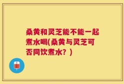 桑黄和灵芝能不能一起煮水喝(桑黄与灵芝可否同饮煮水？)