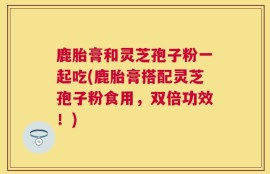鹿胎膏和灵芝孢子粉一起吃(鹿胎膏搭配灵芝孢子粉食用，双倍功效！)